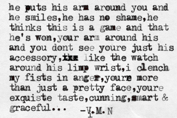 he out p s his arm around you and he smiles,he has no shame ,he thinks this is a game and that he's won,your arm around his and you dont see youre just his accessory,the xxx xxx like the watch around his limp wrist,i clench my fists in anger,yourr e more than just a pretty face ,youre exquiste taste,cunning ,smart & graceful... -V.M.N i