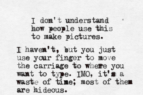 I don't understand how people use this to make pictures. I haven't, but you just use your finger to move the carriage to where you want to type. IMO, it's a waste of tine m ; most of them are hideous.