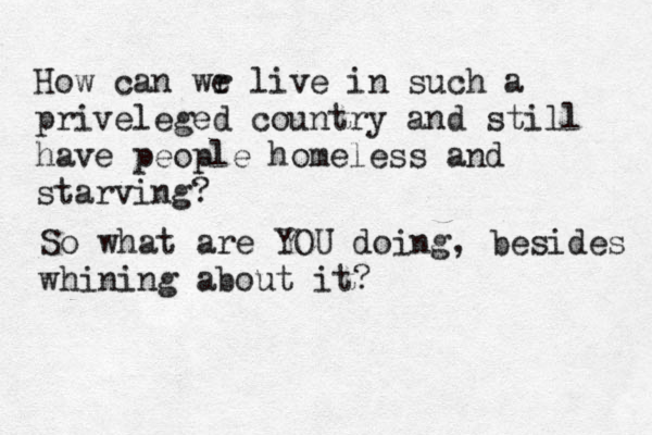 How can wr e live in such a priveleged country and still have people homeless and starving? So what are YOU doing, besides whining about it?