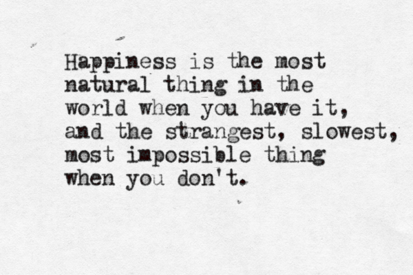 Happiness is the most natural thing in the world when you have it, and the strangest, slowest, most impossible thing when you don't. 