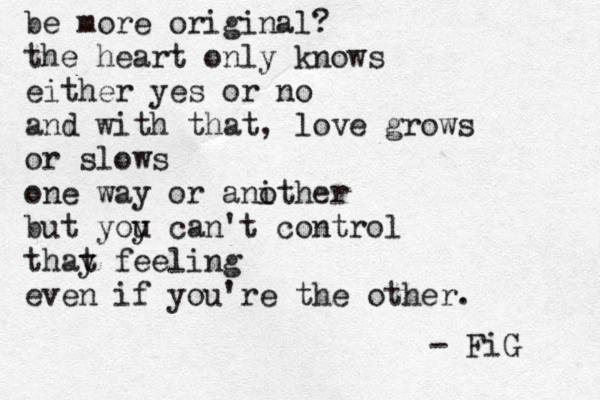 be more original? the heart only knows either yes or no and with that, love grows or slows one way or anith o er but yoy u can't control thay t feeling even if you're the other. - FiG 