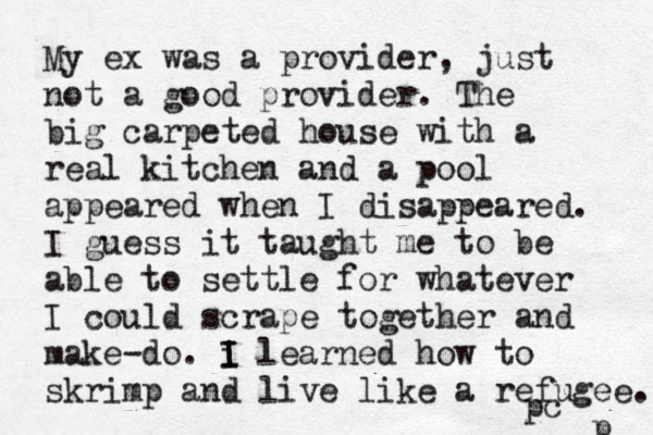 My ex was a provider, just not a good provider. The big carpeted house with a real kitchen and a pool appeared when I disappeared. I guess it taught me to be able to settle for whatever I could scrape together and make-do. i I I learned how to skrimp and live like a refugee. p pc 