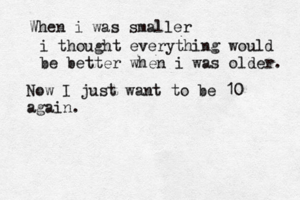 When i was smaller i thought everything would be better when i was older. Now I just want to be 10 again. 