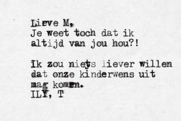 Lir eve M, Je weet toch dat ik altijd van jou hou?! ik I zou nieys t liever willen dat onze kinderwens uit mag komrn e . ILY, T 