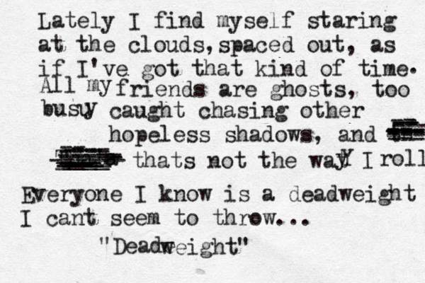 Lately I find myself staring at the clouds,spaced out, as if I've got that kind of time . All my friends are ghosts, too busu y caught chasing other hopeless shadows, and th --- --- --- --- -- --- --- -- -- -- --- Thata s ---- ----- ------ -- --- ___ ___ __ ___ ____ ____- --- ----- thats not the wat Y y I roll Everyone I know is a deadweight I cant seem to throw... "Deade weight" 