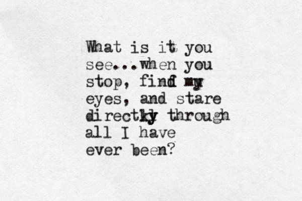 What is it you see...when you stop, finf d d mu y eyes , and stare directky l ly through all I have ever been?