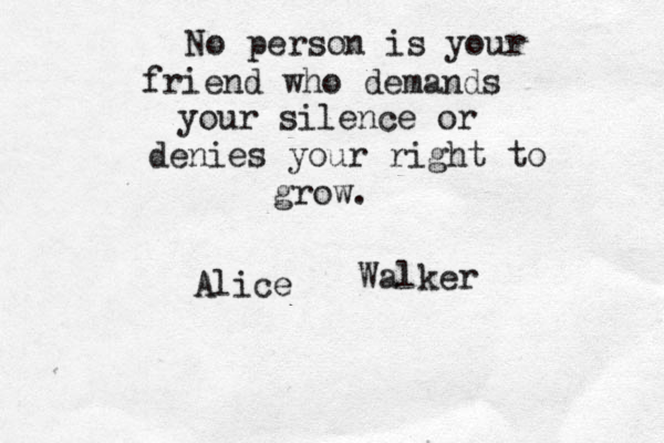 No person is your friend who demands your silence or denies your right to grow. Alice Walker