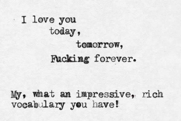 I love you today, tomorrow, Fucking forever. My, what an impressive, rich vocabulary you have!