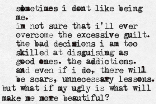 simet o o imes i dont like being me. im not sure that i'll ever overcome the excessive guilt. the bad decisions i am too skilled at disguising as good ones. the addictions. and even if i do, there will be scars, unnecessary lessons. but what if my ugly is what will make me more beautiful? 