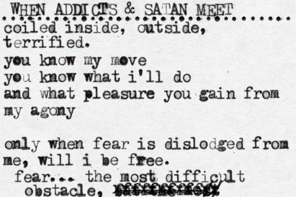 WHEN ADDICTS & SATAN MEET ................................. coiled inside, outside, terrified. you know my move you know what i'll do and what pleasure you gain from my agony only when fear is dislodged from me, will i be free. fear... the most difficult obstacle, but the most xxxxxxxxxcxx fffffffffff ----------// 