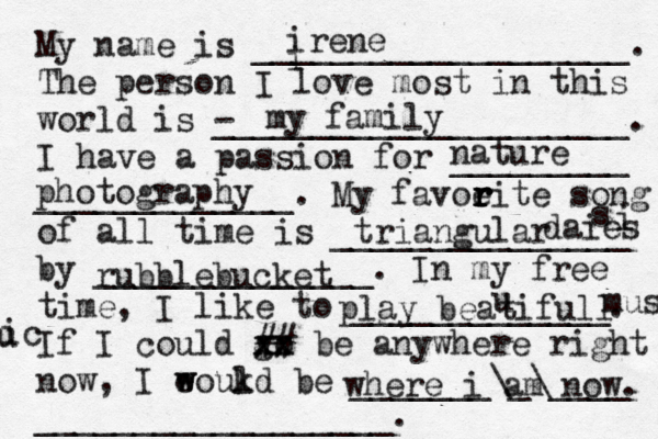 My name is ___________________. The person I love most in this world is - _____________________. I have a passion for _________ _____________. My favoeit r r r r e song of all time is _______________ by ______________. In my free time, I like to _____________. If I could go xx xx ## be anywhere right now, I eoukd w w l be _______\_\____ __________________. i irene my family nature photography triangular daies i s rubblebucket play beatifull u music u ic where i am now. 
