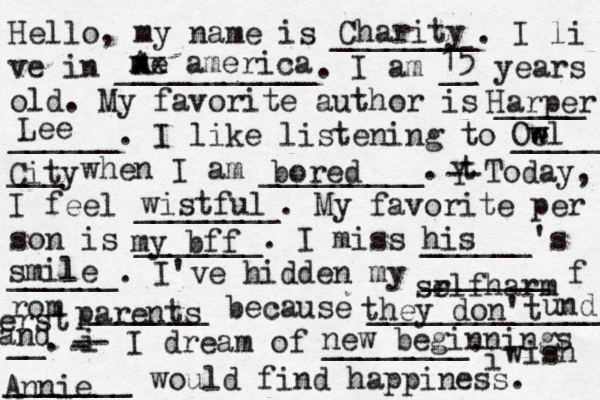 Hello, my name is ________. I li ve in ___________. I am __ years old. My favorite author is _____ ______. I like listening to _____ ___ when I am _________. t Y -- Today, I feel ________. My favorite per son is _______. I miss ______'s ______. I've hidden my _______ f rom _______ because ______________ __. i - -- I dream of ________. i wish _______ would find happiness. Charity A me xx america 15 Harper Lee Oe w wl City bored wistful my bff his smile l sr elfharm parents they don't und erst and new beginnings Annie
