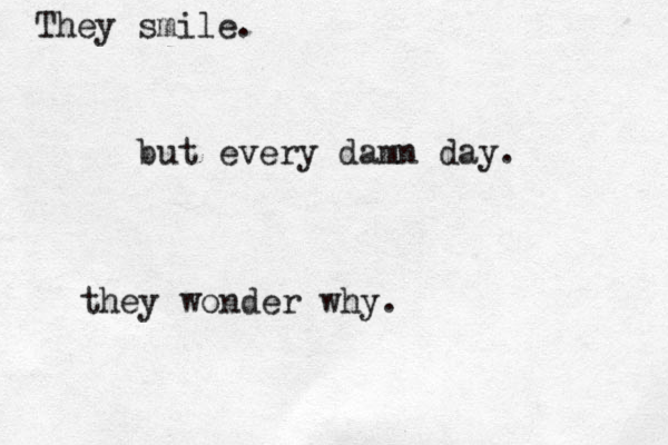 They smile. but every damn day. they wonder why.