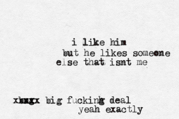 i like him but he likes someone else that isnt me bug xxxx xxxxx big fuckinh g dea l yeah exactly 
