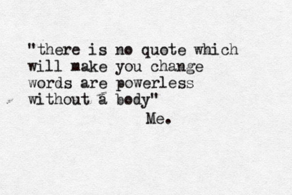 @ "there is no quote which will make you change words are powerless without a body" Me.