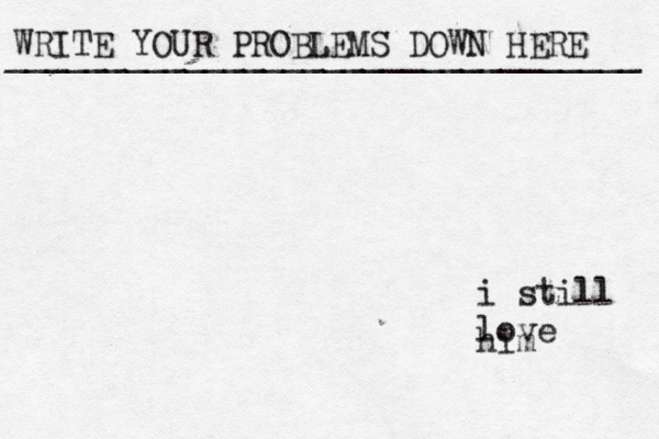 WRITE YOUR PROBLEMS DOWN HERE ________________________________ i still love him 