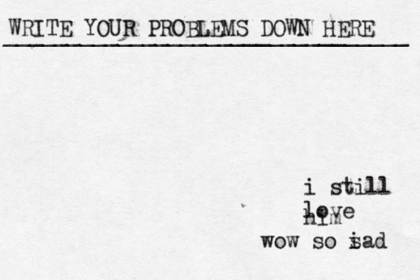 WRITE YOUR PROBLEMS DOWN HERE ________________________________ i still love him wow so i sad 