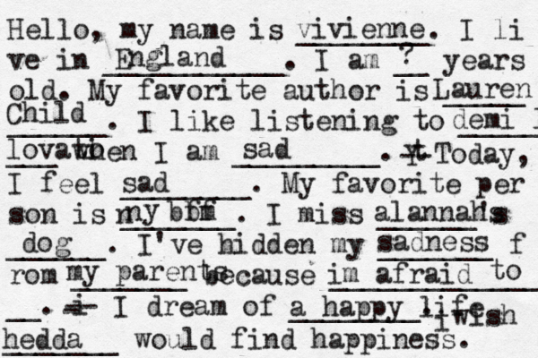 Hello, my name is ________. I li ve in ___________. I am __ years old. My favorite author is _____ ______. I like listening to _____ ___ when I am _________. t Y -- Today, I feel ________. My favorite per son is _______. I miss ______'s ______. I've hidden my _______ f rom _______ because ______________ __. i - -- I dream of ________. i wish _______ would find happiness. vivienne England ? Lauren Child demi l lovati o sad sad n n y bbm ff alannahs dog sadness my parents im afraid to a happy life hedda 
