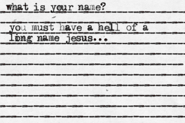 what is your name? ---------------------------------- ---------------------------------- ---------------------------------- ---------------------------------- ---------------------------------- --------------------------------- ---------------------------------- ---------------------------------- ---------------------------------- ---------------------------------- ---------------------------------- you must have a hell of a li ong name jesus...