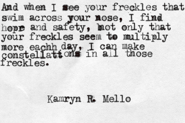 And when I see your freckles that swim across your nose, I find hopr e and safety, b not only that your freckles seem to multiply more eachh day, I can make constellatt ions in all those freckles. Kamryn R. Mello 