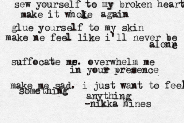 sew yourself to my broken heart make it whoke l L again glue yourself to my skin make ne feel like i'll never be alonr e suffocate mr e e . overwhelm me in your presence make me sad. i just want to feel L something anything -nikka hines 