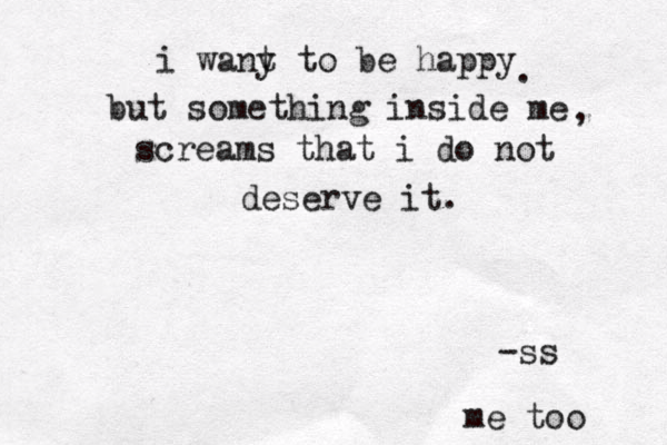 i wany t t o be happy but something inside me screams that i do not deserve it. ~ ~ -ss . , me too 