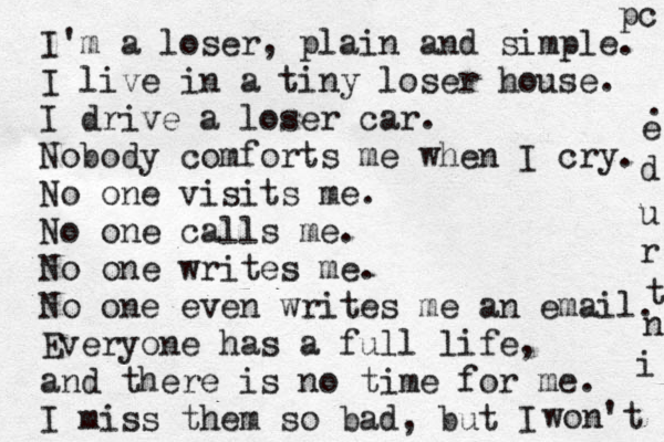 I'm a loser, plain and simple. I live in a tiny loser house. I drive a loser car. Nobody comforts me when I cry. No one visits me. No one calls me. No one writes me. No one even writes me an email. Everyone has a full life, and there is no time for me. I miss them so bad, but I won't i n t r u d e . pc 