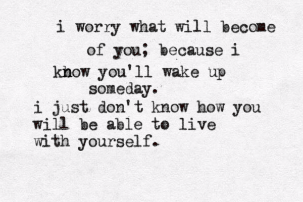 i worry what will become of you; because i kb n now you'll wake up someday. i just don't know how you will be able to live with yourself. 