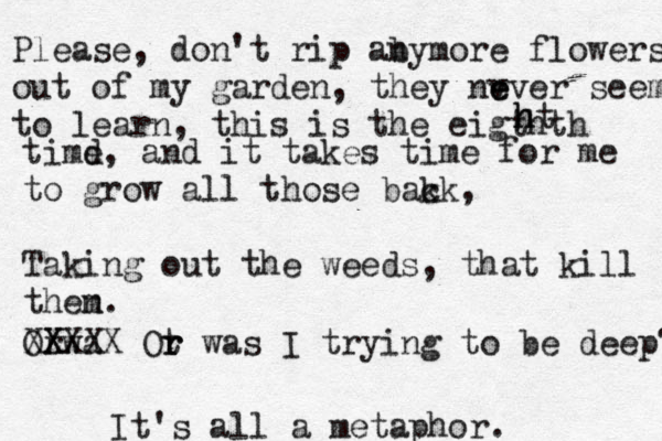 Please, don't rip aby n more flowers, out of my garden, they nv e ever seem to learn, this is the eigth th h ht timd e, and it takes time for me to grow all those bak ck, Takin g out the weeds, that kill then m. Or wa X XXXXX Ot r r was I trying to be deep? It's all a metaphor. 