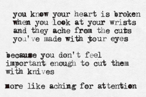 you know your heart is broken when you look at your wrists and they ache from the curs t you've made with to y ur eyes because you don't feel importan t enough to cut them with knives more like aching for attention 