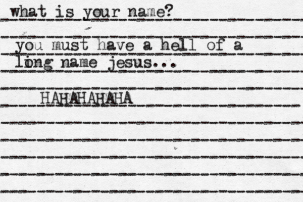 what is your name? ---------------------------------- ---------------------------------- ---------------------------------- ---------------------------------- ---------------------------------- --------------------------------- ---------------------------------- ---------------------------------- ---------------------------------- ---------------------------------- ---------------------------------- you must have a hell of a li ong name jesus... HAHAHAHAHA^ 