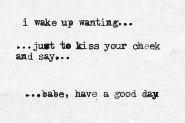 i wake up wanting... ...just to kiss your cheek and say... ...babe, have a good dau y y y 