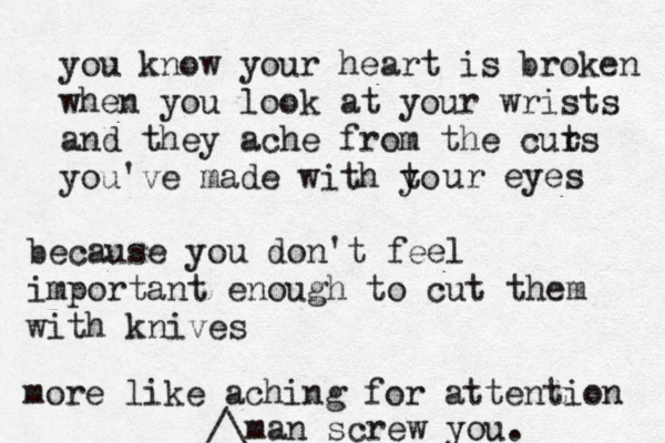 you know your heart is broken when you look at your wrists and they ache from the curs t you've made with to y ur eyes because you don't feel importan t enough to cut them with knives more like aching for attention man screw you.^^^ /\£ 