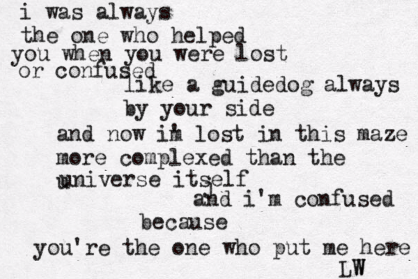 i was always the one who helped you when you were lost or confused like a guidedog always by your side and now im ' lost in this maze more complexed than the u universe itself and i'm confused because you're the one who put me here j LW W 
