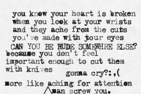 you know your heart is broken when you look at your wrists and they ache from the curs t you've made with to y ur eyes because you don't feel importan t enough to cut them with knives more like aching for attention man screw you.^^^ /\£ gonna cry? :,( CAN YOU BE RUDE SOMEWHRE ELSE? 
