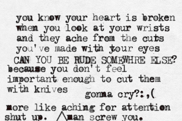 you know your heart is broken when you look at your wrists and they ache from the curs t you've made with to y ur eyes because you don't feel importan t enough to cut them with knives more like aching for attention man screw you.^^^ /\£ gonna cry? :,( CAN YOU BE RUDE SOMEWHRE ELSE? shut up. 