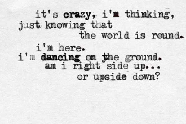 it's c cr ra az zy y, i'm thinking, just knowing that the world is round. i'm here. i'm d da an nc ci in ng g on y t the ground. am i right side up... or upside down? 