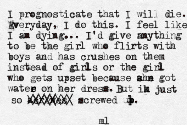 I prognosticate that I will die. Wv Everyday, I do this. I feel like I am dying... I'd give n anything to be the girl who flirts with boys and has crushes on them instead of girls or the girl who gets upset because ahe s n got watee r r on her dress. But ik m m just so acrewes //////// \\\\\\\\ screwed ul p p p. ml