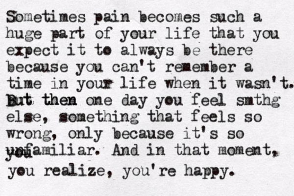 Sometimes pain becomes such a huge part of your life that you expect it to always be there because you can't remember a time in your life when it wasn't. but then B But then one day you feel smthg else , something that feels so wrong, only because it 's so unfamiliar. And in that moment, you you realize, you're happy.