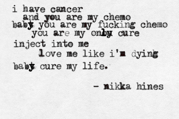 i have cancer and you are my chemo babt y y you are my fucking chemo you are my onou y l l l ly cure inject into me love me like i'm dyinh g babt y y y cure my life. - nikka hines 