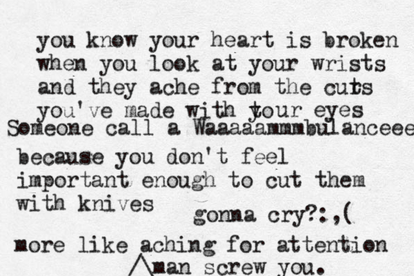 you know your heart is broken when you look at your wrists and they ache from the curs t you've made with to y ur eyes because you don't feel importan t enough to cut them with knives more like aching for attention man screw you.^^^ /\£ gonna cry? :,( Someone call a Waaaaammmbulanceeee 
