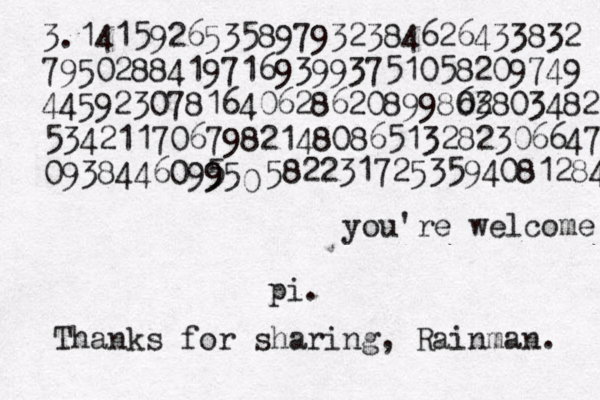 3.1415926535897932384626433832 795028841971693993751058209749 4459230781640628620899803 62803482 5342117067982148086513282306647 09384460995 5 5 0 5822317253594081284 pi. Thanks for sharing, Rainman. you're welcome 