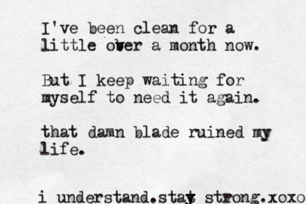 I've been clean for a little ober a v v month now. But I keep waiting for myself to need it again. that damn blade ruined my life. i understand.stat y y y y strong.xoxo 
