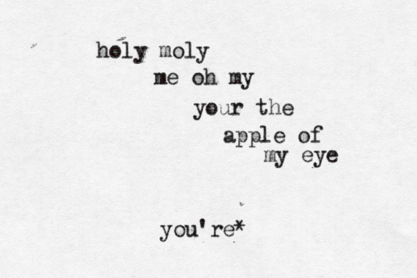 holy moly me oh my your the apple of my eye you're* 