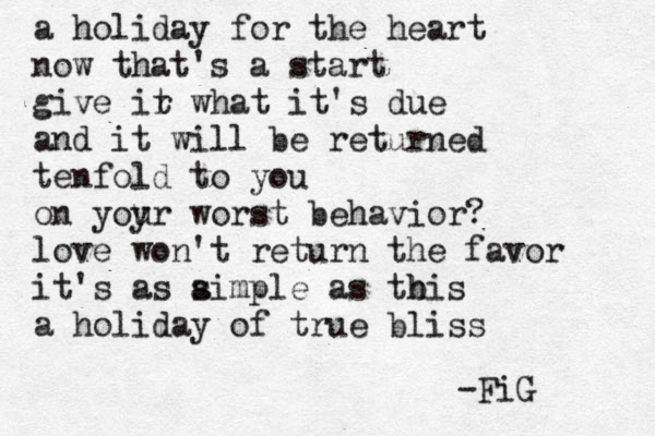 a holiday for the heart now that's a start give ir t what it's due and it will be returned tenfold to you on yoyr u worst behavior? love won't return the favor it's as a simple as tbis h a holiday of true bliss -FiG