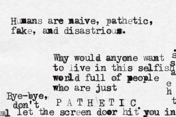 Humans are naive, pathetic, fake, and disastrious. Why would anyone want to live in this selfish world full of m people who are just P A T H E T I C .ml Bye-bye, don't let the screen door hit you in t h e a s s . 