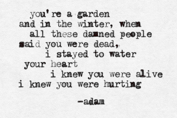you're a garden and in the winter, when all these damned people said you were dead, i stayed to water your heart i knew you were alive i knew you were hurting - adam m 