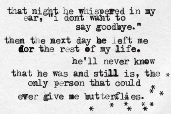 that night he whispered in my ear, "i dont want to say goodbye.' " then the next day e h he left me dor d d for the rest of my life. he'll never know that he was and still is, the only person that could ever give me butterflies. •* * * * * * * * * * * * * ¥ 