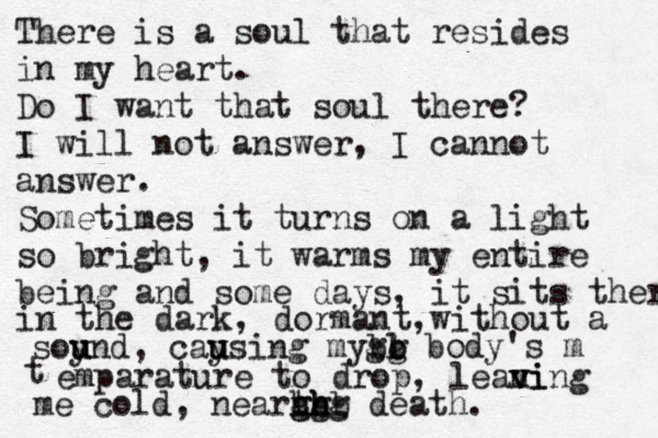 There is a soul that resides in my heart. Do I want that soul there? I will not answer, I cannot answer. Sometimes it turns on a light so bright, it warms my entire being and some days, it sits there in the dark, dormant,without a soy u und, cay u using mybo b l gg body's m t emparature to drop, leani v ving me cold, neartg h h h g g h b b g death.
