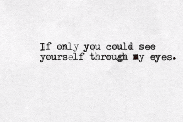 If only you could see yourself through my eyes. 
